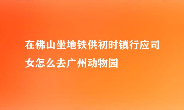 在佛山坐地铁供初时镇行应司女怎么去广州动物园