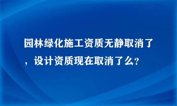 园林绿化施工资质无静取消了，设计资质现在取消了么？