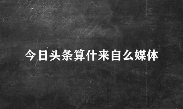 今日头条算什来自么媒体