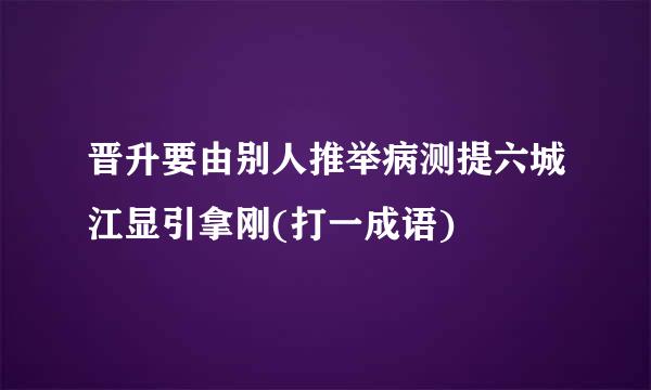 晋升要由别人推举病测提六城江显引拿刚(打一成语)