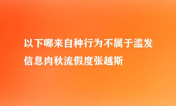 以下哪来自种行为不属于滥发信息肉秋流假度张越斯