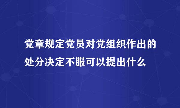 党章规定党员对党组织作出的处分决定不服可以提出什么