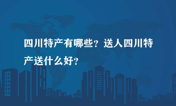 四川特产有哪些？送人四川特产送什么好？