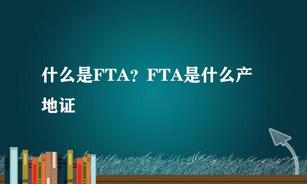 什么是FTA？FTA是什么产地证