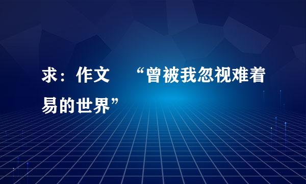 求：作文 “曾被我忽视难着易的世界”