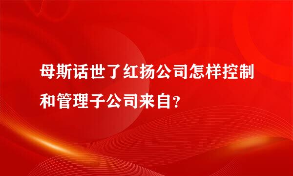 母斯话世了红扬公司怎样控制和管理子公司来自？