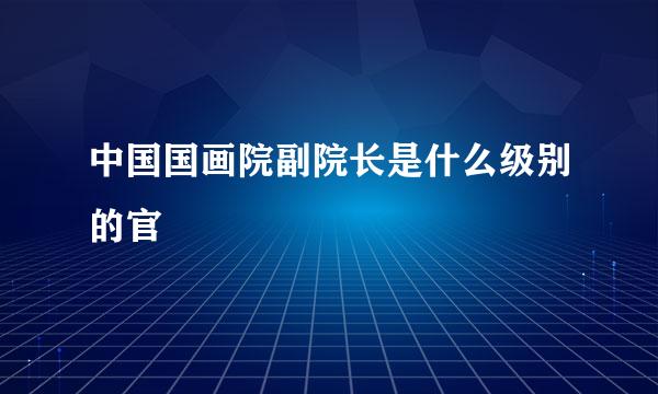 中国国画院副院长是什么级别的官