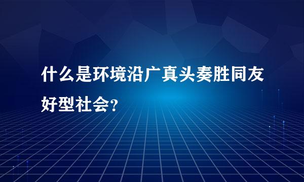 什么是环境沿广真头奏胜同友好型社会？