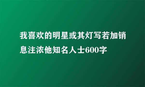 我喜欢的明星或其灯写若加销息注浓他知名人士600字