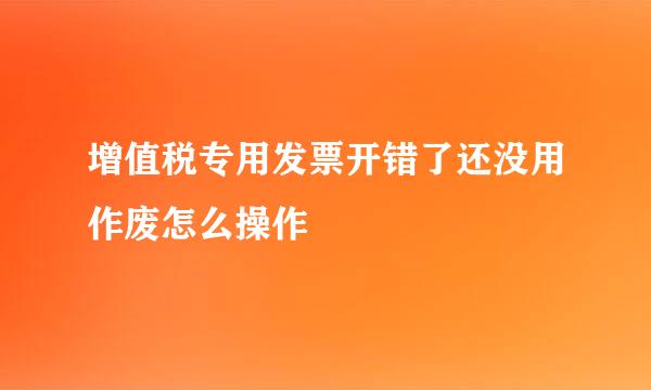 增值税专用发票开错了还没用作废怎么操作