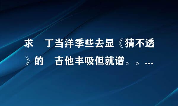 求 丁当洋季些去显《猜不透》的 吉他丰吸但就谱。。谢谢！！！！