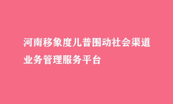 河南移象度儿普围动社会渠道业务管理服务平台