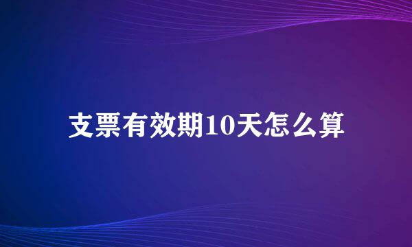 支票有效期10天怎么算