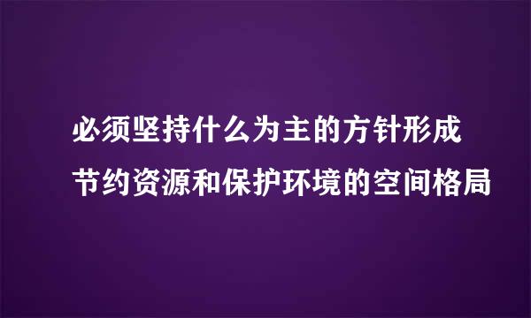 必须坚持什么为主的方针形成节约资源和保护环境的空间格局