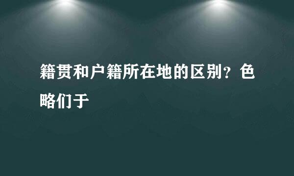 籍贯和户籍所在地的区别？色略们于