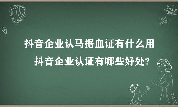 抖音企业认马据血证有什么用 抖音企业认证有哪些好处?