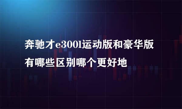 奔驰才e300l运动版和豪华版有哪些区别哪个更好地