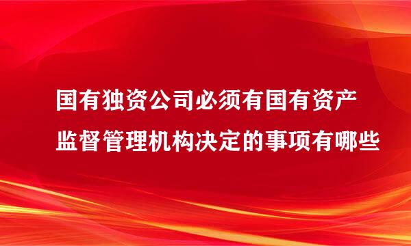 国有独资公司必须有国有资产监督管理机构决定的事项有哪些