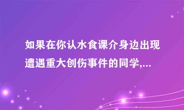 如果在你认水食课介身边出现遭遇重大创伤事件的同学,你会怎样做呢?