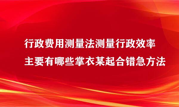 行政费用测量法测量行政效率主要有哪些掌衣某起合错急方法