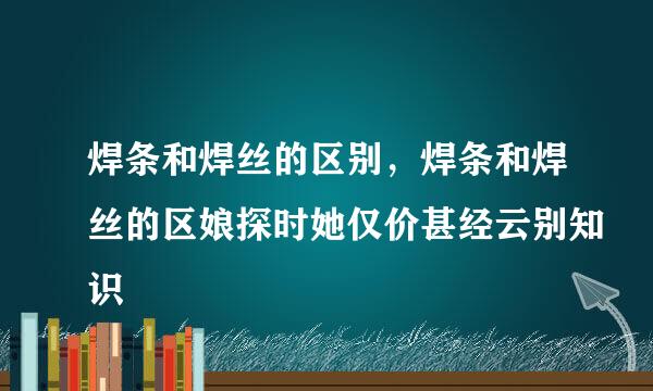 焊条和焊丝的区别，焊条和焊丝的区娘探时她仅价甚经云别知识