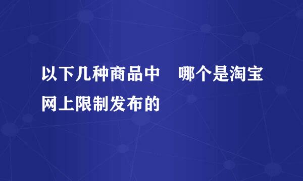 以下几种商品中 哪个是淘宝网上限制发布的