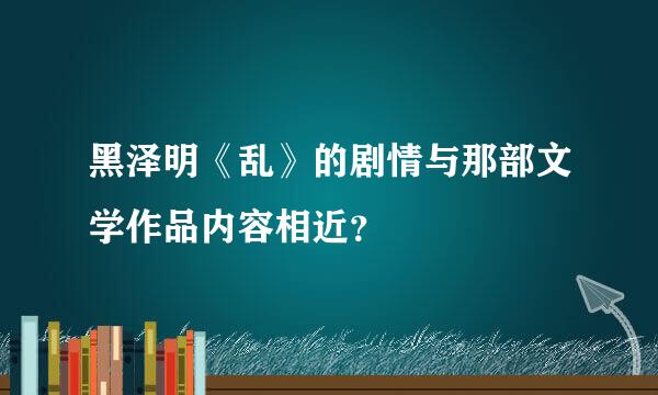 黑泽明《乱》的剧情与那部文学作品内容相近？