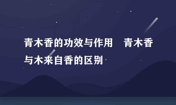 青木香的功效与作用 青木香与木来自香的区别