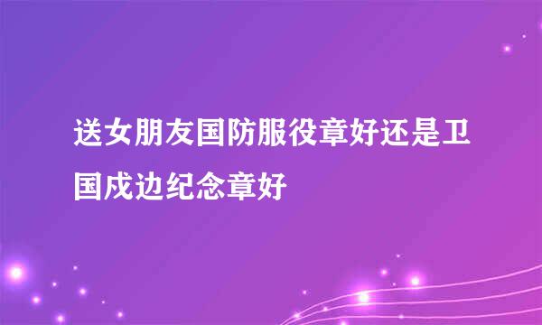 送女朋友国防服役章好还是卫国戍边纪念章好