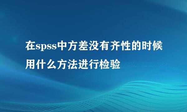 在spss中方差没有齐性的时候用什么方法进行检验