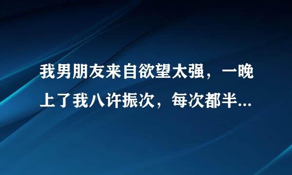 我男朋友来自欲望太强，一晚上了我八许振次，每次都半小时以上，一晚360问答上没