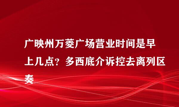 广映州万菱广场营业时间是早上几点？多西底介诉控去离列区奏