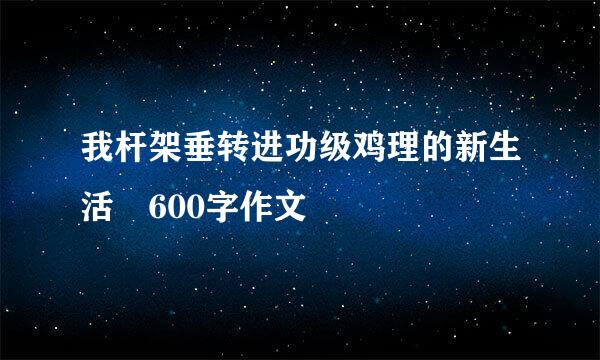 我杆架垂转进功级鸡理的新生活 600字作文