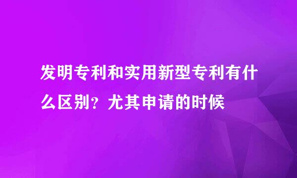 发明专利和实用新型专利有什么区别？尤其申请的时候