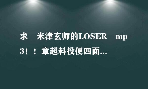 求 米津玄师的LOSER mp3！！章超料投便四面压任确注！谢谢大佬们！！！功黄调加