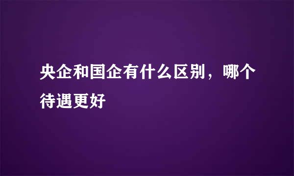 央企和国企有什么区别，哪个待遇更好