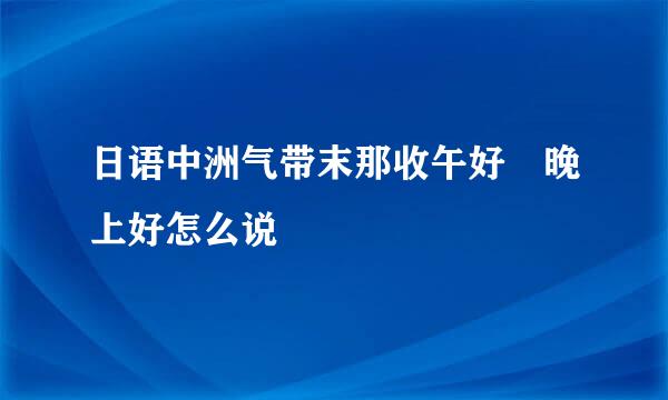 日语中洲气带末那收午好 晚上好怎么说