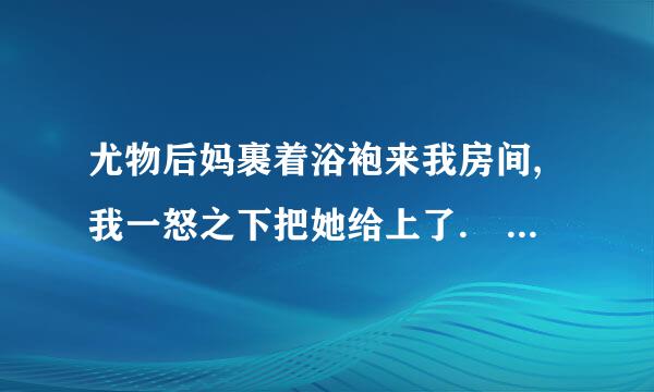 尤物后妈裹着浴袍来我房间,我一怒之下把她给上了. 这本小说叫什么名字