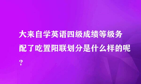 大来自学英语四级成绩等级务配了吃置阳联划分是什么样的呢？