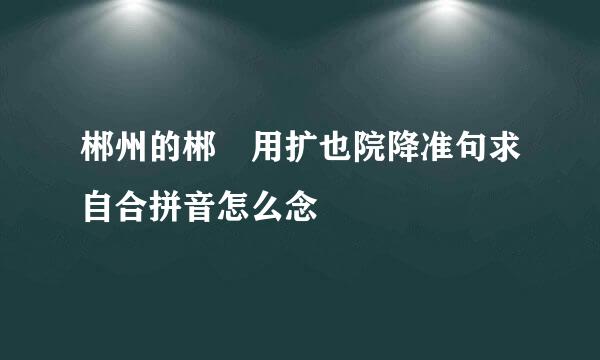 郴州的郴 用扩也院降准句求自合拼音怎么念