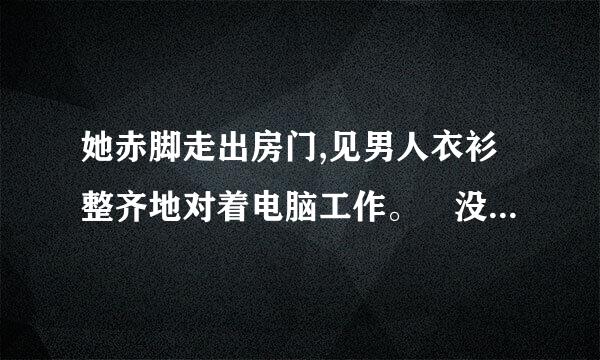 她赤脚走出房门,见男人衣衫整齐地对着电脑工作。 没多想,撅蒸游吃了撅嘴走过去,直接伸手将他放在正在开视频？