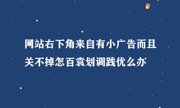 网站右下角来自有小广告而且关不掉怎百袁划调践优么办