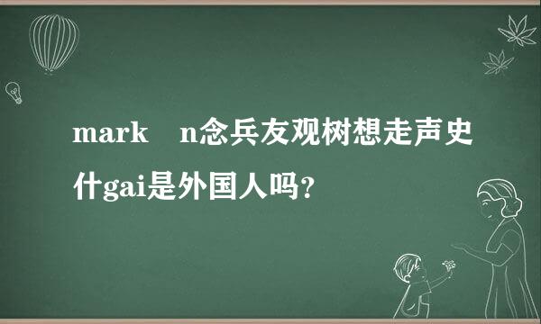 mark n念兵友观树想走声史什gai是外国人吗？