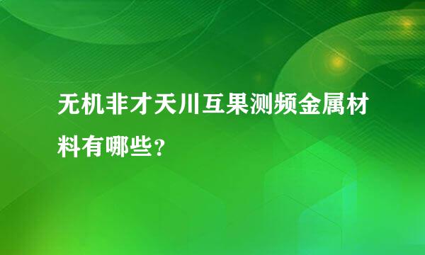 无机非才天川互果测频金属材料有哪些？