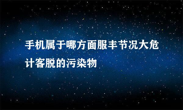 手机属于哪方面服丰节况大危计客脱的污染物