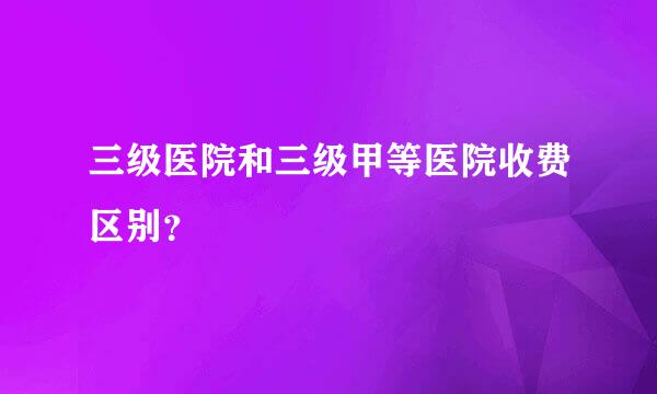 三级医院和三级甲等医院收费区别？