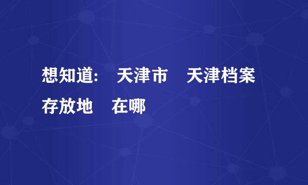 想知道: 天津市 天津档案存放地 在哪