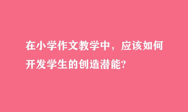 在小学作文教学中，应该如何开发学生的创造潜能?