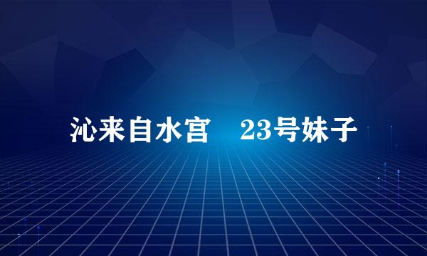 沁来自水宫 23号妹子