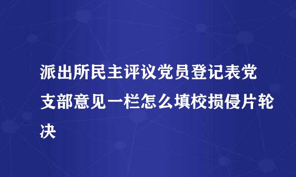 派出所民主评议党员登记表党支部意见一栏怎么填校损侵片轮决